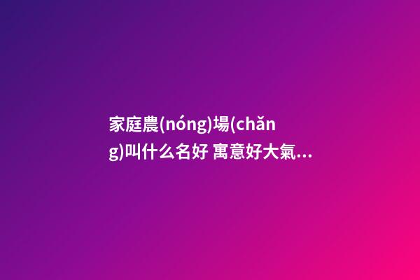 家庭農(nóng)場(chǎng)叫什么名好 寓意好大氣公司名字,起名之家-第1張-公司起名-玄機(jī)派